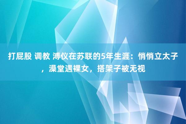 打屁股 调教 溥仪在苏联的5年生涯:悄悄立太子,澡堂遇裸女,搭架子被无视