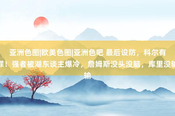 亚洲色图|欧美色图|亚洲色吧 最后设防，科尔有罪！强者被湖东谈主爆冷，詹姆斯没头没脑，库里没输