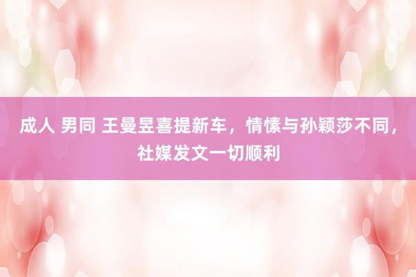 成人 男同 王曼昱喜提新车,情愫与孙颖莎不同,社媒发文一切顺利