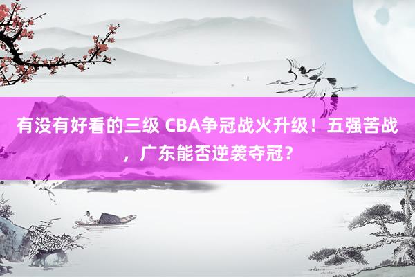 有没有好看的三级 CBA争冠战火升级!五强苦战,广东能否逆袭夺冠?