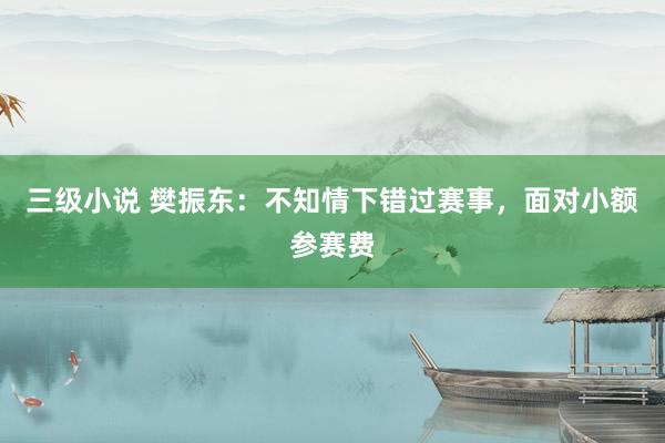 三级小说 樊振东:不知情下错过赛事,面对小额参赛费