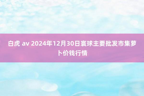 白虎 av 2024年12月30日寰球主要批发市集萝卜价钱行情