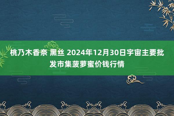 桃乃木香奈 黑丝 2024年12月30日宇宙主要批发市集菠萝蜜价钱行情