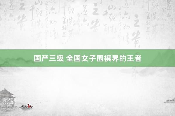 国产三级 全国女子围棋界的王者