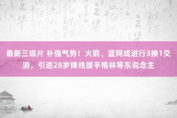 最新三级片 补强气势!火箭、篮网或进行3换1交游,引进28岁锋线援手格林等东说念主