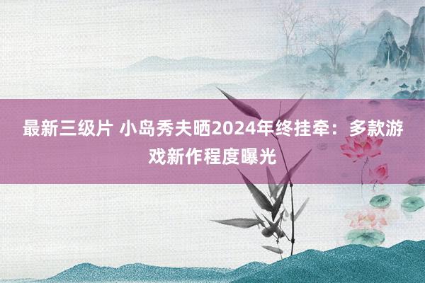 最新三级片 小岛秀夫晒2024年终挂牵:多款游戏新作程度曝光