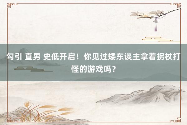 勾引 直男 史低开启！你见过矮东谈主拿着拐杖打怪的游戏吗？