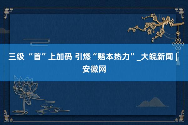三级 “首”上加码 引燃“赔本热力”_大皖新闻 | 安徽网