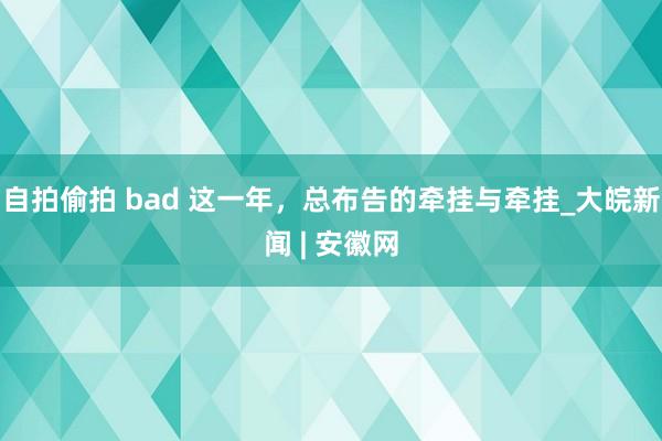 自拍偷拍 bad 这一年,总布告的牵挂与牵挂_大皖新闻 | 安徽网