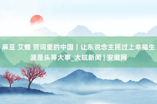 麻豆 艾鲤 贺词里的中国|让东说念主民过上幸福生涯是头等大事_大皖新闻 | 安徽网