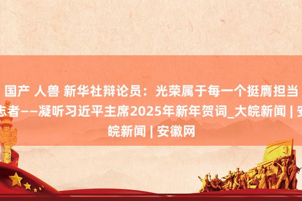 国产 人兽 新华社辩论员：光荣属于每一个挺膺担当的立志者——凝听习近平主席2025年新年贺词_大皖新闻 | 安徽网