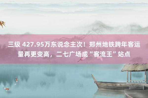 三级 427.95万东说念主次!郑州地铁跨年客运量再更变高,二七广场成“客流王”站点