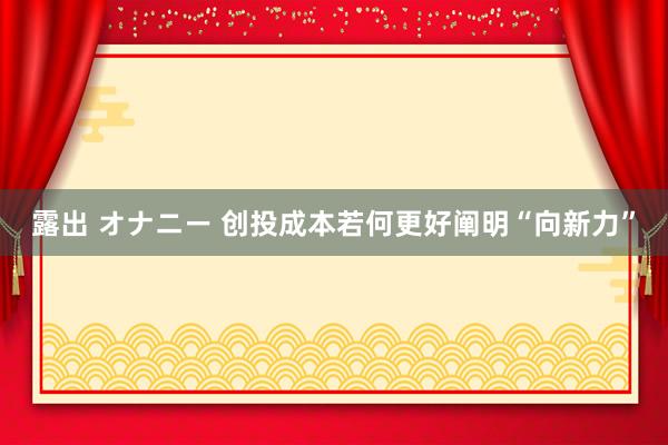 露出 オナニー 创投成本若何更好阐明“向新力”