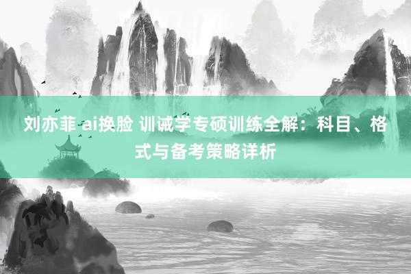 刘亦菲 ai换脸 训诫学专硕训练全解:科目、格式与备考策略详析