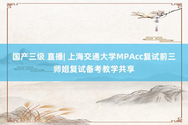 国产三级 直播| 上海交通大学MPAcc复试前三师姐复试备考教学共享