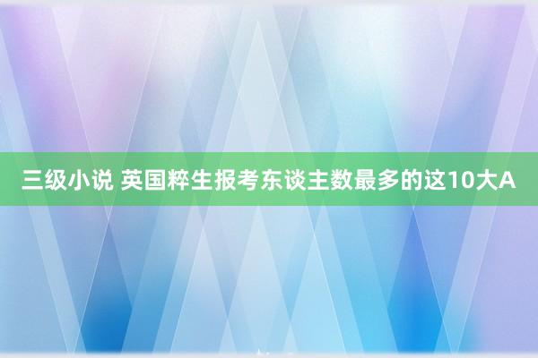 三级小说 英国粹生报考东谈主数最多的这10大A