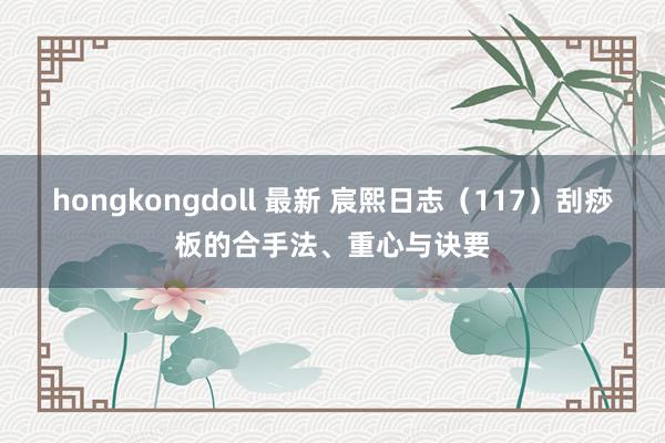 hongkongdoll 最新 宸熙日志(117)刮痧板的合手法、重心与诀要
