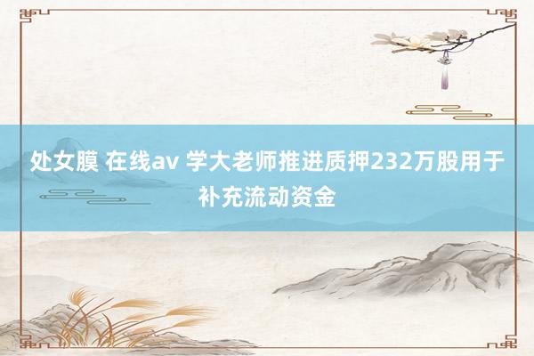 处女膜 在线av 学大老师推进质押232万股用于补充流动资金