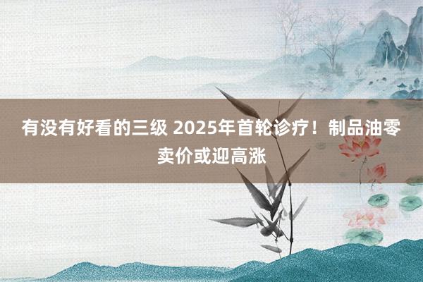有没有好看的三级 2025年首轮诊疗！制品油零卖价或迎高涨