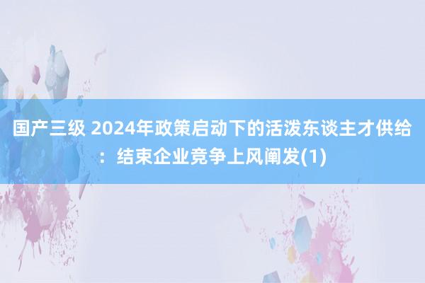 国产三级 2024年政策启动下的活泼东谈主才供给:结束企业竞争上风阐发(1)
