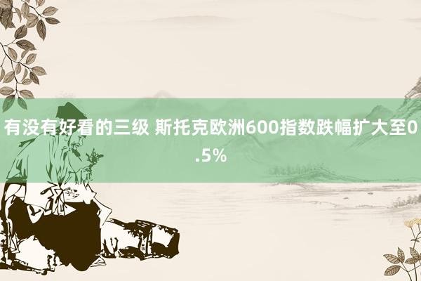有没有好看的三级 斯托克欧洲600指数跌幅扩大至0.5%