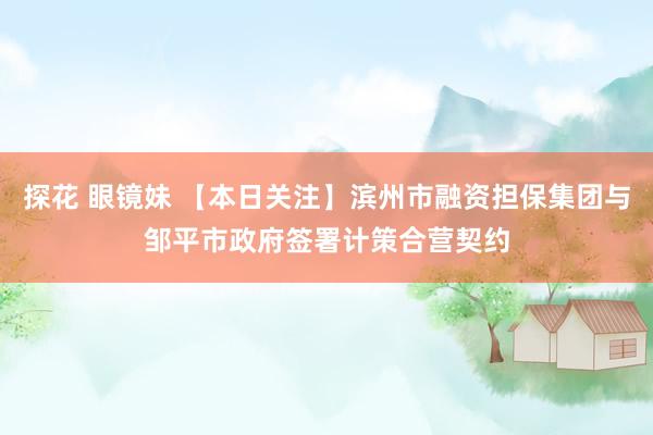 探花 眼镜妹 【本日关注】滨州市融资担保集团与邹平市政府签署计策合营契约
