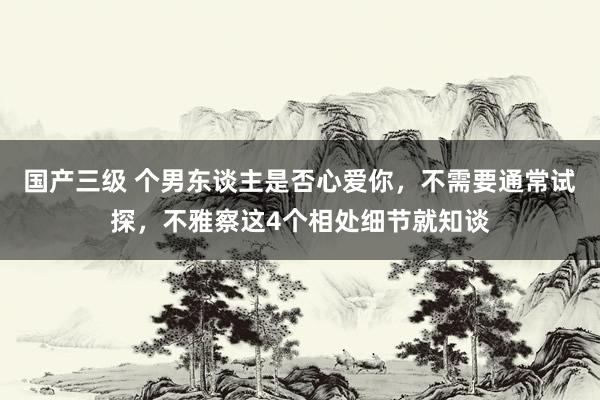 国产三级 个男东谈主是否心爱你，不需要通常试探，不雅察这4个相处细节就知谈