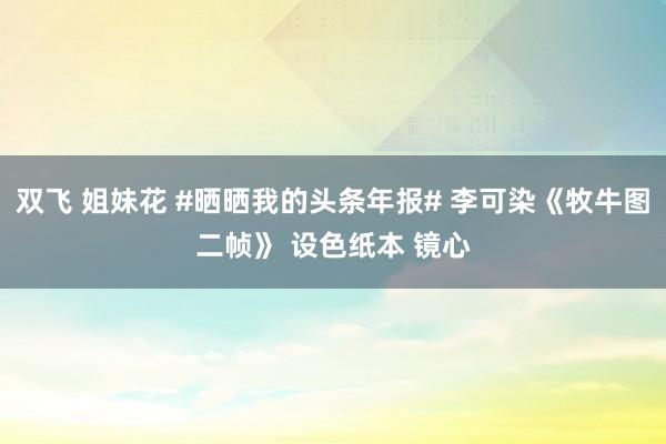 双飞 姐妹花 #晒晒我的头条年报# 李可染《牧牛图二帧》 设色纸本 镜心