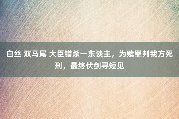 白丝 双马尾 大臣错杀一东谈主，为赎罪判我方死刑，最终伏剑寻短见