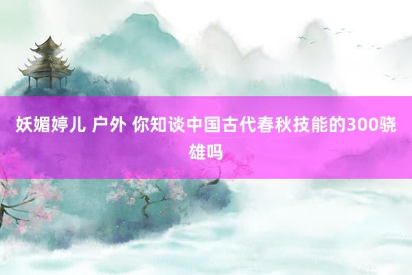 妖媚婷儿 户外 你知谈中国古代春秋技能的300骁雄吗