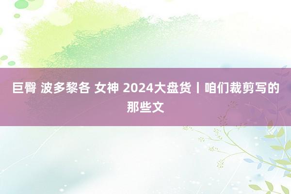 巨臀 波多黎各 女神 2024大盘货丨咱们裁剪写的那些文