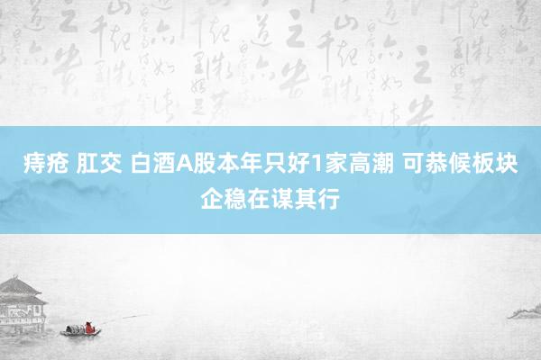 痔疮 肛交 白酒A股本年只好1家高潮 可恭候板块企稳在谋其行