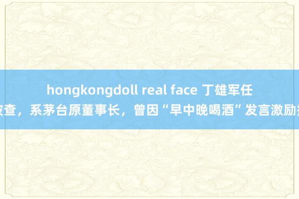 hongkongdoll real face 丁雄军任上被查，系茅台原董事长，曾因“早中晚喝酒”发言激励探讨