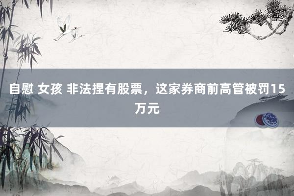 自慰 女孩 非法捏有股票,这家券商前高管被罚15万元