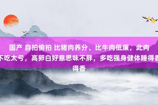 国产 自拍偷拍 比猪肉养分、比牛肉低廉,此肉不吃太亏,高卵白好意思味不胖,多吃强身健体睡得香