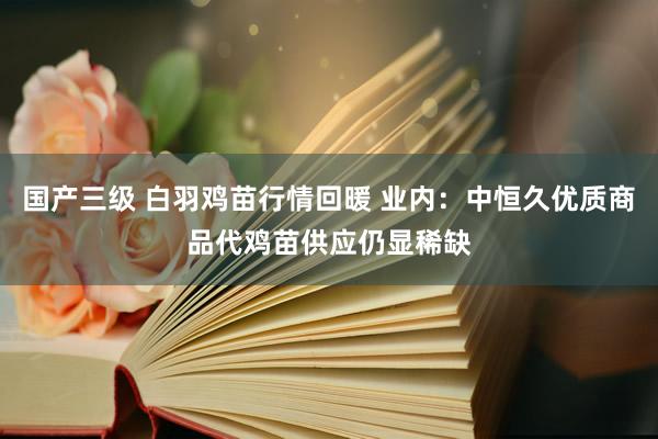 国产三级 白羽鸡苗行情回暖 业内:中恒久优质商品代鸡苗供应仍显稀缺