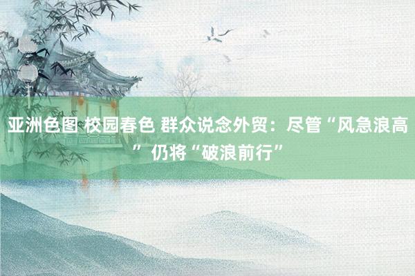 亚洲色图 校园春色 群众说念外贸：尽管“风急浪高” 仍将“破浪前行”