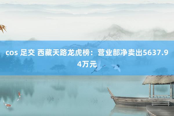 cos 足交 西藏天路龙虎榜:营业部净卖出5637.94万元