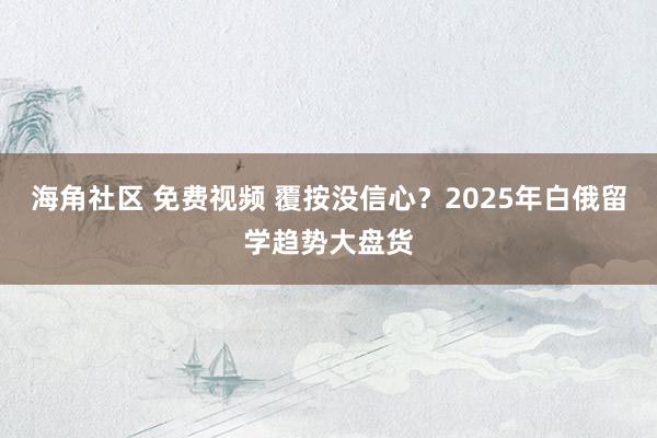 海角社区 免费视频 覆按没信心?2025年白俄留学趋势大盘货
