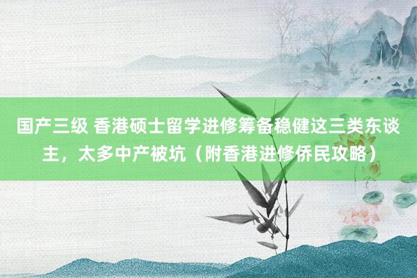 国产三级 香港硕士留学进修筹备稳健这三类东谈主,太多中产被坑(附香港进修侨民攻略)