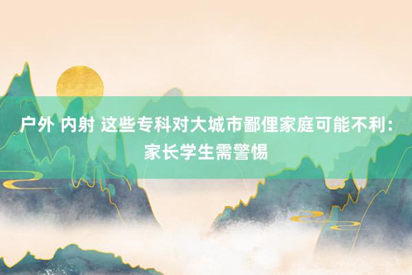 户外 内射 这些专科对大城市鄙俚家庭可能不利:家长学生需警惕