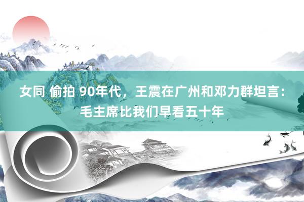 女同 偷拍 90年代,王震在广州和邓力群坦言:毛主席比我们早看五十年