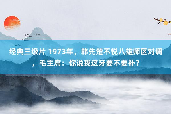 经典三级片 1973年,韩先楚不悦八雄师区对调,毛主席:你说我这牙要不要补?