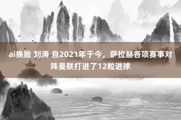 ai换脸 刘涛 自2021年于今，萨拉赫各项赛事对阵曼联打进了12粒进球