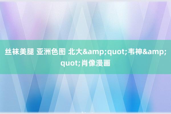 丝袜美腿 亚洲色图 北大"韦神"肖像漫画