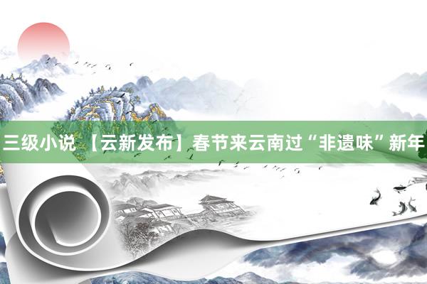 三级小说 【云新发布】春节来云南过“非遗味”新年