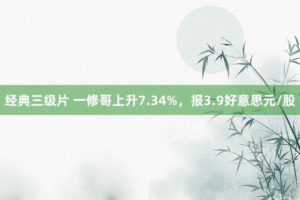 经典三级片 一修哥上升7.34%,报3.9好意思元/股