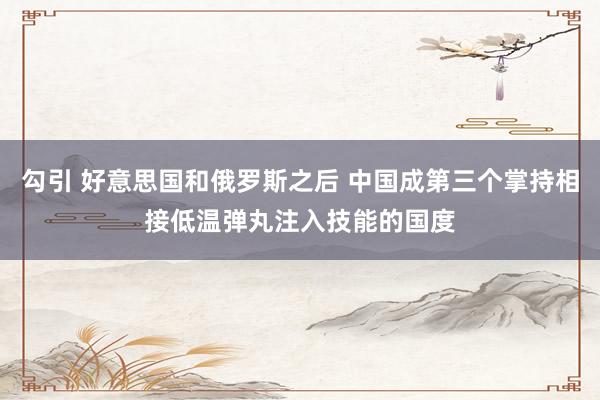勾引 好意思国和俄罗斯之后 中国成第三个掌持相接低温弹丸注入技能的国度