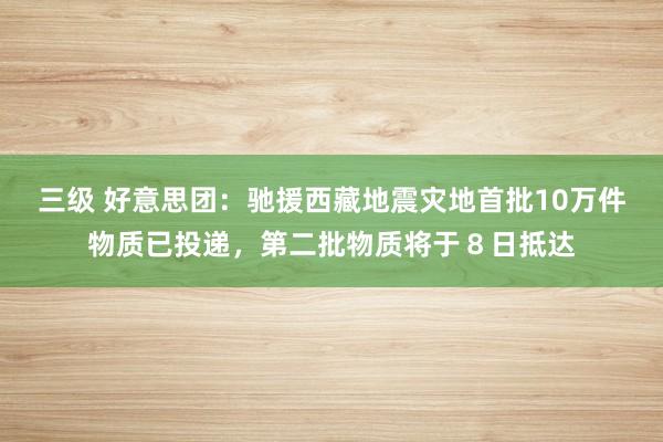 三级 好意思团:驰援西藏地震灾地首批10万件物质已投递,第二批物质将于8日抵达