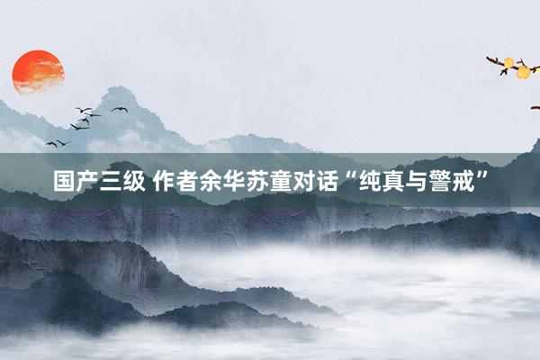 国产三级 作者余华苏童对话“纯真与警戒”